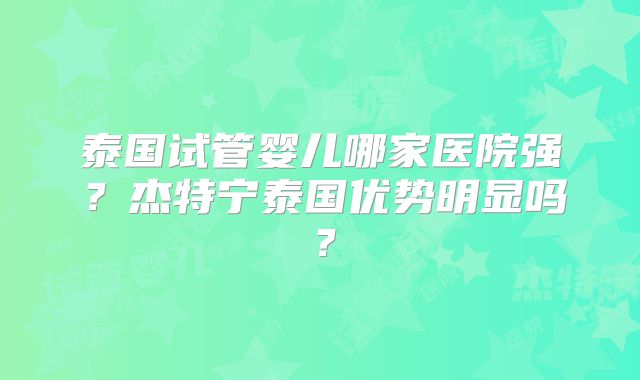泰国试管婴儿哪家医院强？杰特宁泰国优势明显吗？
