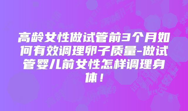 高龄女性做试管前3个月如何有效调理卵子质量-做试管婴儿前女性怎样调理身体！