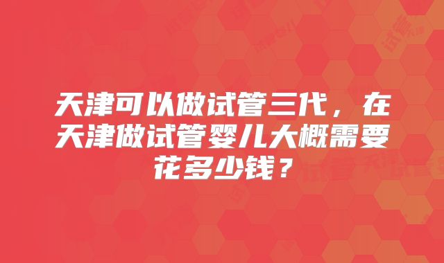 天津可以做试管三代，在天津做试管婴儿大概需要花多少钱？