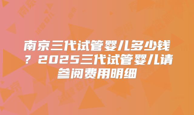 南京三代试管婴儿多少钱？2025三代试管婴儿请参阅费用明细