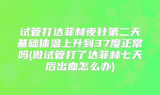 试管打达菲林夜针第二天基础体温上升到37度正常吗(做试管打了达菲林七天后出血怎么办)