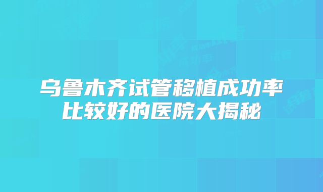 乌鲁木齐试管移植成功率比较好的医院大揭秘
