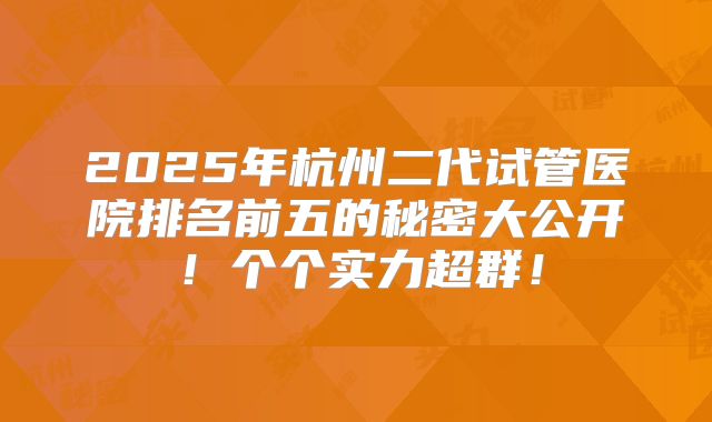 2025年杭州二代试管医院排名前五的秘密大公开！个个实力超群！