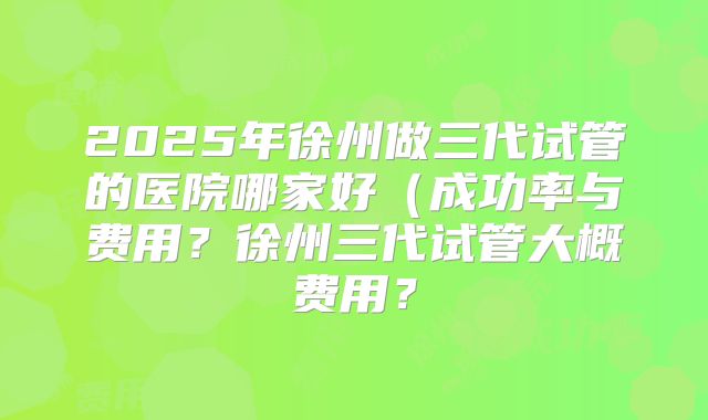 2025年徐州做三代试管的医院哪家好（成功率与费用？徐州三代试管大概费用？