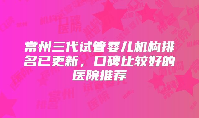 常州三代试管婴儿机构排名已更新，口碑比较好的医院推荐