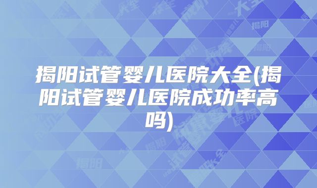 揭阳试管婴儿医院大全(揭阳试管婴儿医院成功率高吗)