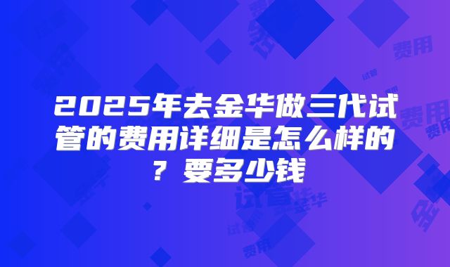 2025年去金华做三代试管的费用详细是怎么样的？要多少钱