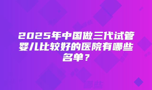2025年中国做三代试管婴儿比较好的医院有哪些名单？