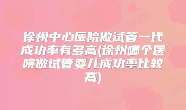 徐州中心医院做试管一代成功率有多高(徐州哪个医院做试管婴儿成功率比较高)