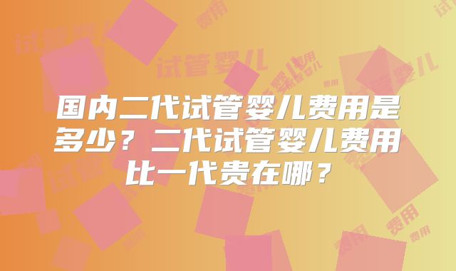 国内二代试管婴儿费用是多少？二代试管婴儿费用比一代贵在哪？