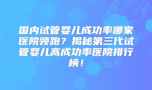 国内试管婴儿成功率哪家医院领跑？揭秘第三代试管婴儿高成功率医院排行榜！