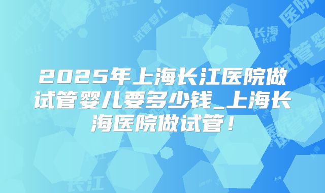 2025年上海长江医院做试管婴儿要多少钱_上海长海医院做试管！