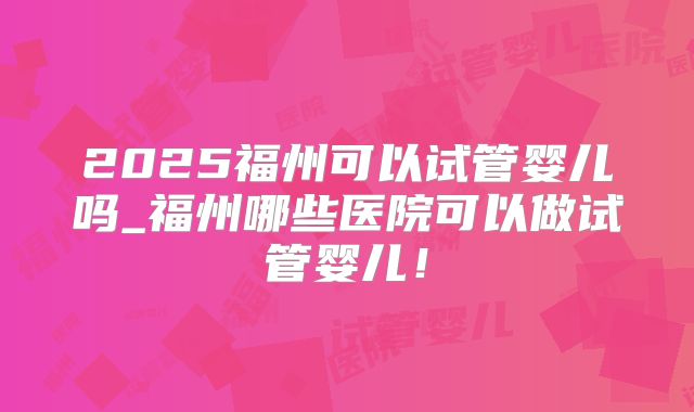 2025福州可以试管婴儿吗_福州哪些医院可以做试管婴儿！