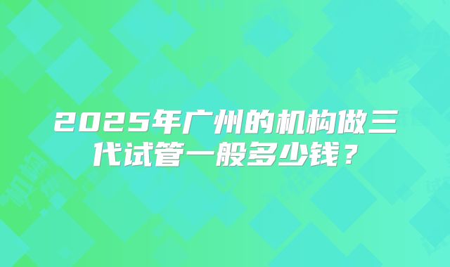 2025年广州的机构做三代试管一般多少钱？