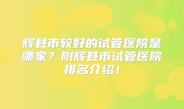 辉县市较好的试管医院是哪家？附辉县市试管医院排名介绍！