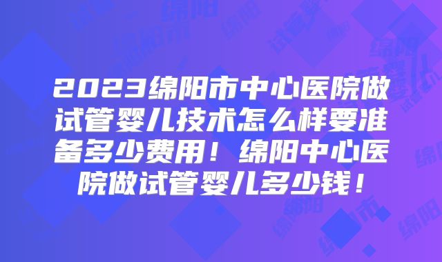 2023绵阳市中心医院做试管婴儿技术怎么样要准备多少费用!绵阳中心医院做试管婴儿多少钱!