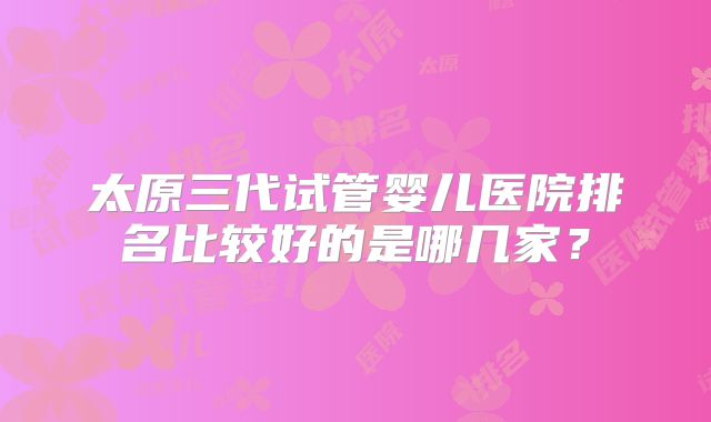 太原三代试管婴儿医院排名比较好的是哪几家？