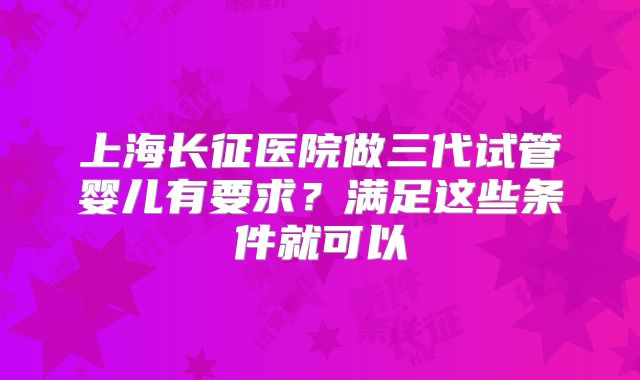 上海长征医院做三代试管婴儿有要求？满足这些条件就可以