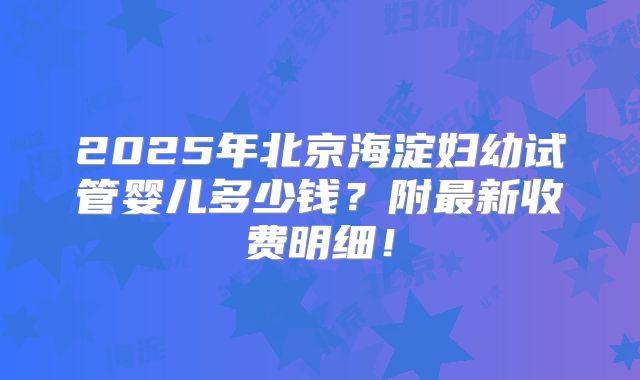 2025年北京海淀妇幼试管婴儿多少钱？附最新收费明细！
