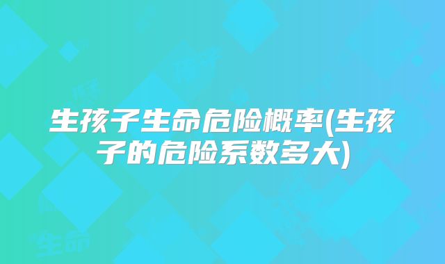 生孩子生命危险概率(生孩子的危险系数多大)