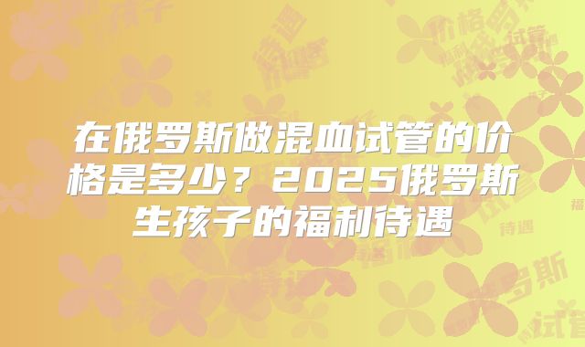 在俄罗斯做混血试管的价格是多少?2025俄罗斯生孩子的福利待遇