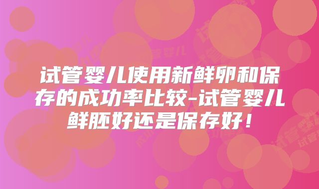试管婴儿使用新鲜卵和保存的成功率比较-试管婴儿鲜胚好还是保存好！