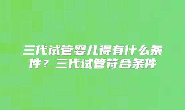 三代试管婴儿得有什么条件？三代试管符合条件