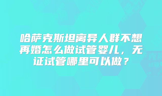 哈萨克斯坦离异人群不想再婚怎么做试管婴儿，无证试管哪里可以做？