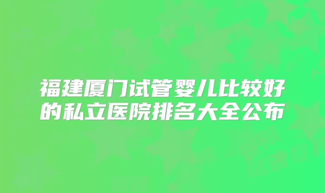 福建厦门试管婴儿比较好的私立医院排名大全公布