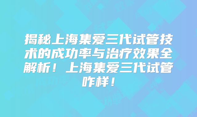揭秘上海集爱三代试管技术的成功率与治疗效果全解析!上海集爱三代试管咋样!