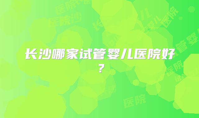 长沙哪家试管婴儿医院好？