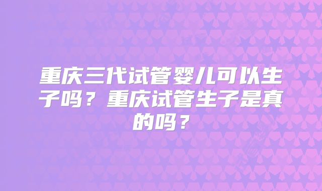 重庆三代试管婴儿可以生子吗？重庆试管生子是真的吗？