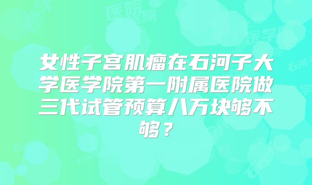 女性子宫肌瘤在石河子大学医学院第一附属医院做三代试管预算八万块够不够？