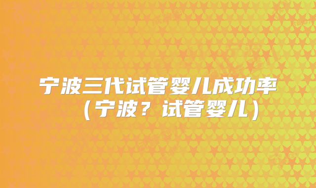 宁波三代试管婴儿成功率（宁波？试管婴儿）