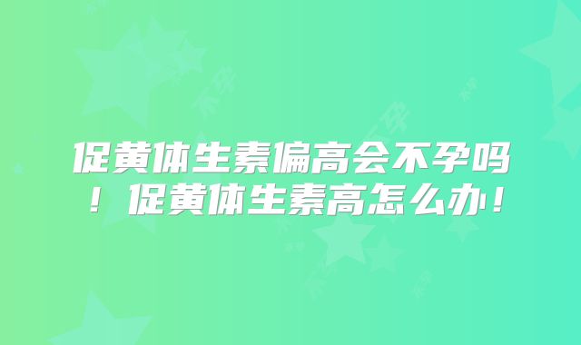 促黄体生素偏高会不孕吗！促黄体生素高怎么办！