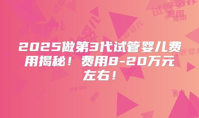 2025做第3代试管婴儿费用揭秘！费用8-20万元左右！