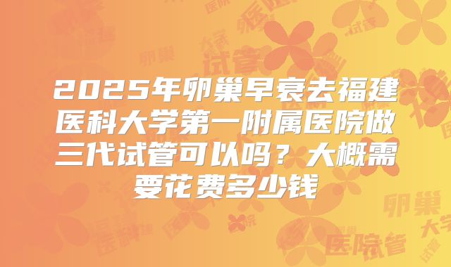 2025年卵巢早衰去福建医科大学第一附属医院做三代试管可以吗？大概需要花费多少钱