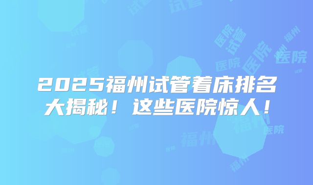 2025福州试管着床排名大揭秘！这些医院惊人！