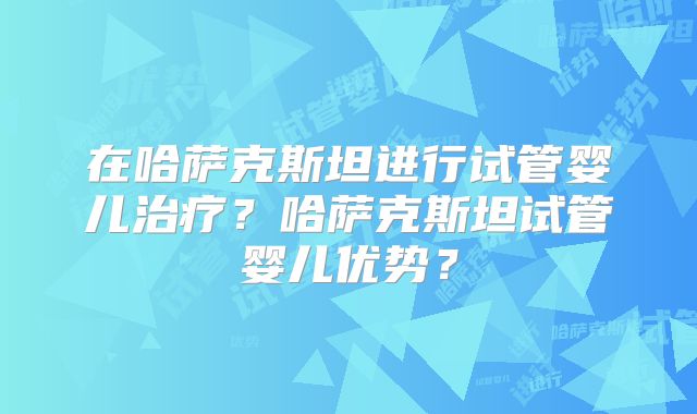 在哈萨克斯坦进行试管婴儿治疗?哈萨克斯坦试管婴儿优势?