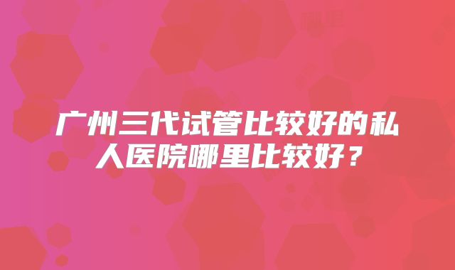 广州三代试管比较好的私人医院哪里比较好?
