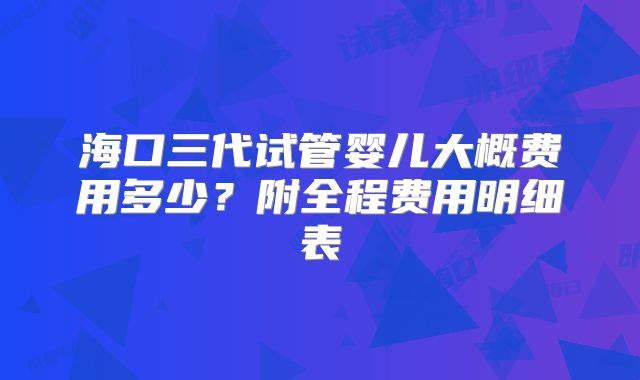 海口三代试管婴儿大概费用多少？附全程费用明细表