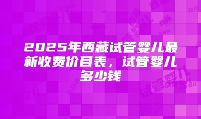 2025年西藏试管婴儿最新收费价目表,试管婴儿多少钱