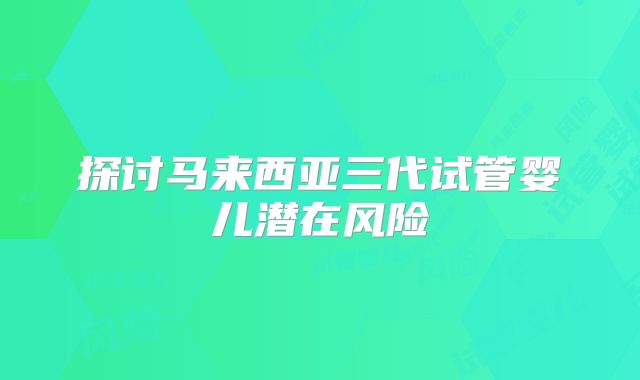 探讨马来西亚三代试管婴儿潜在风险