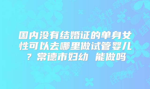 国内没有结婚证的单身女性可以去哪里做试管婴儿？常德市妇幼 能做吗