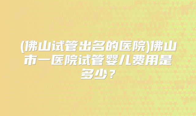(佛山试管出名的医院)佛山市一医院试管婴儿费用是多少？