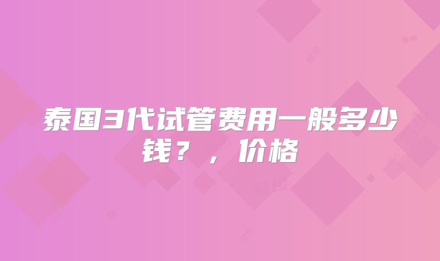 泰国3代试管费用一般多少钱？，价格