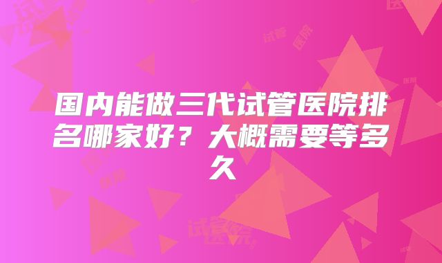 国内能做三代试管医院排名哪家好?大概需要等多久
