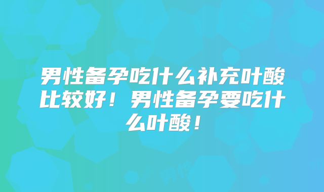 男性备孕吃什么补充叶酸比较好！男性备孕要吃什么叶酸！