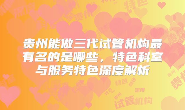 贵州能做三代试管机构最有名的是哪些，特色科室与服务特色深度解析