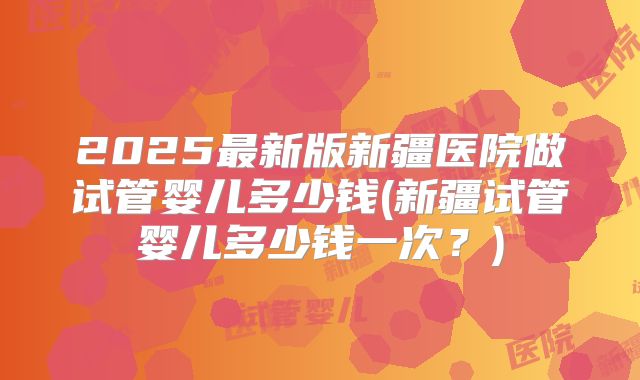 2025最新版新疆医院做试管婴儿多少钱(新疆试管婴儿多少钱一次?)